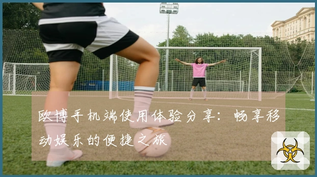 欧博手机端使用体验分享：畅享移动娱乐的便捷之旅