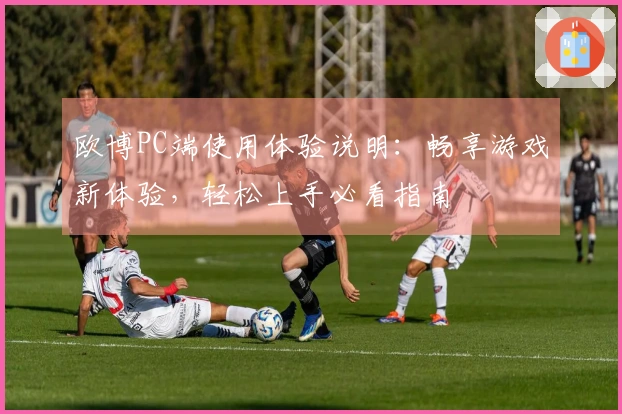 欧博PC端使用体验说明：畅享游戏新体验，轻松上手必看指南